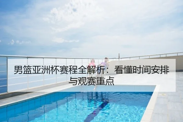 男篮亚洲杯赛程全解析：看懂时间安排与观赛重点