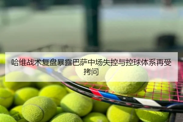 哈维战术复盘暴露巴萨中场失控与控球体系再受拷问
